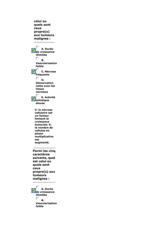 celui ou 
quels sont 
ceux 
propre(s) 
aux tumeurs 
malignes : 
A. Durée 
de croissance 
illimitée 
B. 
Vascularisation 
faible 
C. Nécrose 
fréquente 
D. 
Démarcation 
nette avec les 
tissus 
normaux 
E. Activité 
mitotique 
élevée 
C: la nécrose 
cellulaire est 
un facteur 
limitant la 
croissance 
tumorale. E: 
le nombre de 
cellules en 
phase 
multiplicative 
est 
augmenté. 
Parmi les cinq 
caractères 
suivants, quel 
est celui ou 
quels sont 
ceux 
propre(s) aux 
tumeurs 
malignes : 
A. Durée 
de croissance 
illimitée 
B. 
Vascularisation 
faible 
 