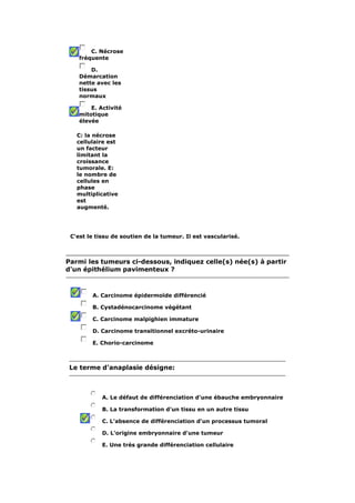 C. Nécrose 
fréquente 
D. 
Démarcation 
nette avec les 
tissus 
normaux 
E. Activité 
mitotique 
élevée 
C: la nécrose 
cellulaire est 
un facteur 
limitant la 
croissance 
tumorale. E: 
le nombre de 
cellules en 
phase 
multiplicative 
est 
augmenté. 
C'est le tissu de soutien de la tumeur. Il est vascularisé. 
Parmi les tumeurs ci-dessous, indiquez celle(s) née(s) à partir 
d'un épithélium pavimenteux ? 
A. Carcinome épidermoïde différencié 
B. Cystadénocarcinome végétant 
C. Carcinome malpighien immature 
D. Carcinome transitionnel excréto-urinaire 
E. Chorio-carcinome 
Le terme d'anaplasie désigne: 
A. Le défaut de différenciation d'une ébauche embryonnaire 
B. La transformation d'un tissu en un autre tissu 
C. L'absence de différenciation d'un processus tumoral 
D. L'origine embryonnaire d'une tumeur 
E. Une très grande différenciation cellulaire 
 