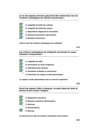 Le ou les aspects suivants peu(ven)t être observé(s) lors de 
l'examen cytologique de cellules cancéreuses : 
A. Inégalité de taille des cellules 
B. Inégalité de taille des noyaux 
C. Répartition inégale de la chromatine 
D. Absence d'anomalie cytonucléaire 
E. Nucléole volumineux 
A,B,C,E sont des critères cytologiques de malignité. 
113 
Les critères cytologiques de malignité concernant le noyau 
cellulaire comprennent : 
A. Inégalité de taille 
B. Chromatine en amas irréguliers 
C. Altérations des contours 
D. Nucléoles multiples et volumineux 
E. Diminution du rapport nucléo-plasmatique 
Le rapport nucléo-plasmatique est au contraire augmenté 
155 
Parmi les aspects cités ci-dessous, on peut observer dans le 
stroma d'une tumeur maligne : 
A. Néogénèse vasculaire 
B. Réaction cellulaire inflammatoire 
C. Sclérose 
D. Kératinisation 
E. Nécrose 
Le stroma est le tissu de soutien vascularisé d'une tumeur. 
155 
 