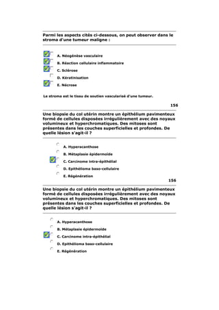 Parmi les aspects cités ci-dessous, on peut observer dans le 
stroma d'une tumeur maligne : 
A. Néogénèse vasculaire 
B. Réaction cellulaire inflammatoire 
C. Sclérose 
D. Kératinisation 
E. Nécrose 
Le stroma est le tissu de soutien vascularisé d'une tumeur. 
156 
Une biopsie du col utérin montre un épithélium pavimenteux 
formé de cellules disposées irrégulièrement avec des noyaux 
volumineux et hyperchromatiques. Des mitoses sont 
présentes dans les couches superficielles et profondes. De 
quelle lésion s'agit-il ? 
A. Hyperacanthose 
B. Métaplasie épidermoïde 
C. Carcinome intra-épithélial 
D. Epithélioma baso-cellulaire 
E. Régénération 
156 
Une biopsie du col utérin montre un épithélium pavimenteux 
formé de cellules disposées irrégulièrement avec des noyaux 
volumineux et hyperchromatiques. Des mitoses sont 
présentes dans les couches superficielles et profondes. De 
quelle lésion s'agit-il ? 
A. Hyperacanthose 
B. Métaplasie épidermoïde 
C. Carcinome intra-épithélial 
D. Epithélioma baso-cellulaire 
E. Régénération 
 