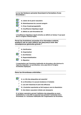 La ou les facteurs suivants favorisent la formation d'une 
thrombose : 
A. Lésion de la paroi vasculaire 
B. Ralentissement du courant sanguin 
C. Prise d'oestroprogestatifs 
D. Insuffisance hépatique aiguë 
E. Déficit en anti-thrombine III 
L'insuffisance hépatique aiguë entraîne un déficit en facteur V qui peut 
être à l'origine d'hémorragies. 
Parmi les évolutions suivantes d'un thrombus artériel, 
quelle(s) est ou sont celle(s) qui peu(ven)t avoir des 
conséquences générales graves ? 
A. Calcification 
B. Organisation 
C. Surinfection 
D. Reperméabilisation 
E. Migration 
L'organisation est l'évolution habituelle du thrombus; elle diminue le 
rique de migration. La surinfection, rare, peut être à l'origine 
d'embolies septiques. 
Dans les thromboses artérielles : 
A. Le rôle des plaquettes est essentiel 
B. Le thrombus n'a aucune tendance à l'embolie 
C. Les anti-vitamines K sont très efficaces 
D. L'évolution spontanée se fait toujours vers la dissolution 
E. Une lésion vasculaire initiale est nécessaire 
E: la lésion vasculaire permet l'adhésion des plaquettes au sous-endothélium. 
C: les AVK ne peuvent que prévenir l'extension de la 
thrombose. D: l'évolution habituelle est l'organisation du thrombus. 
 
