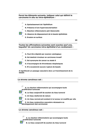 Parmi les éléments suivants, indiquer celui qui définit le 
carcinome in situ ou intra-épithélium : 
A. Epaississement de l'épithélium 
B. Présence d'une hypervascularisation 
C. Réaction inflammatoire péri-lésionnelle 
D. Absence de dépassement de la basale épithéliale 
E. Erosion en surface 
25 
Toutes les affirmations suivantes sont exactes sauf une, 
laquelle? Un carcinome intra-épithélial d'un revêtement : 
A. Peut être dépisté par examen cytologique 
B. Est destiné à évoluer en carcinome invasif 
C. Est synonyme de cancer au stade 0 
D. S'accompagne de thromboses néoplasiques 
E. N'a occasionné aucune rupture de basale 
D signifierait un passage vasculaire donc un franchissement de la 
basale 
Le stroma cancéreux est : 
A. La réaction inflammatoire qui accompagne toute 
prolifération tumorale 
B. Le tissu conjonctif de soutien du tissu tumoral 
C. Un tissu néoformé de nature 
D. Un tissu normal pré-existant à la tumeur et modifié par elle 
E. Un tissu conjonctivo-vasculaire nécessaire au 
développement des carcinomes 
Le stroma cancéreux est : 
A. La réaction inflammatoire qui accompagne toute 
prolifération tumorale 
B. Le tissu conjonctif de soutien du tissu tumoral 
 