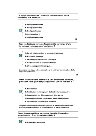 Le temps que met à se constituer une thrombus mixte 
oblitérant une veine est : 
A. Quelques secondes 
B. Quelques minutes 
C. Quelques heures 
D. Quelques jours 
E. Quelques semaines 
52 
Tous les facteurs suivants favorisent la survenue d'une 
thrombose veineuse, sauf un, lequel ? 
A. Le rétrécissement de la lumière du vaisseau 
B. L'exercice physique 
C. La stase par insuffisance cardiaque 
D. L'altération de la paroi endothéliale 
E. L'hypercoagulabilité sanguine 
L'exercice physique est au contraire préventif par amélioration de la 
circulation veineuse. 
54 
Parmi les évolutions possibles d'une thrombose veineuse, 
quelle est celle qui n'est pratiquement jamais réalisée ? 
A. Mobilisation 
B. Restitution "ad integrum" de la structure vasculaire 
C. Suppuration par développement d'un germe 
D. Réorganisation du caillot avec "reperméabilisation" 
E. Liquéfaction enzymatique du caillot 
L'organisation conjonctivo-vasculaire ou la transformation hyaline 
d'un thrombus modifient irréversiblement la paroi vasculaire 
Parmi les propositions suivantes, laquelle (lesquelles) 
s'applique(nt) à un thrombus artériel ? 
A. Il peut être oblitérant 
 
