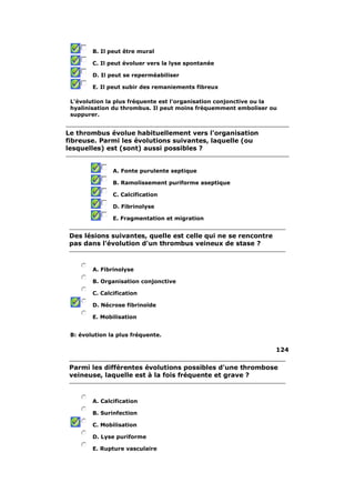 B. Il peut être mural 
C. Il peut évoluer vers la lyse spontanée 
D. Il peut se reperméabiliser 
E. Il peut subir des remaniements fibreux 
L'évolution la plus fréquente est l'organisation conjonctive ou la 
hyalinisation du thrombus. Il peut moins fréquemment emboliser ou 
suppurer. 
Le thrombus évolue habituellement vers l'organisation 
fibreuse. Parmi les évolutions suivantes, laquelle (ou 
lesquelles) est (sont) aussi possibles ? 
A. Fonte purulente septique 
B. Ramolissement puriforme aseptique 
C. Calcification 
D. Fibrinolyse 
E. Fragmentation et migration 
Des lésions suivantes, quelle est celle qui ne se rencontre 
pas dans l'évolution d'un thrombus veineux de stase ? 
A. Fibrinolyse 
B. Organisation conjonctive 
C. Calcification 
D. Nécrose fibrinoïde 
E. Mobilisation 
B: évolution la plus fréquente. 
124 
Parmi les différentes évolutions possibles d'une thrombose 
veineuse, laquelle est à la fois fréquente et grave ? 
A. Calcification 
B. Surinfection 
C. Mobilisation 
D. Lyse puriforme 
E. Rupture vasculaire 
 