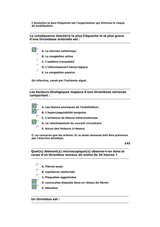 L'évolution la plus fréquente est l'organisation qui diminue le risque 
de mobilisation. 
La conséquence tissulaire la plus fréquente et la plus grave 
d'une thrombose artérielle est : 
A. La nécrose ischémique 
B. La congestion active 
C. L'oedème transudatif 
D. L'infarcissement hémorragique 
E. La congestion passive 
Ou infarctus, causé par l'ischémie aiguë. 
Les facteurs étiologiques majeurs d'une thrombose veineuse 
comportent : 
A. Les lésions anoxiques de l'endothélium 
B. L'hypercoagulabilité sanguine 
C. L'existence de lésions athéromateuses 
D. Le ralentissement du courant circulatoire 
E. Aucun des facteurs ci-dessus 
C: ne concerne que les artères. D: la stase veineuse doit être prévenue 
par l'exercice physique. 
145 
Quel(s) élément(s) microscopique(s) observe-t-on dans le 
corps d'un thrombus veineux de moins de 24 heures ? 
A. Fibrine seule 
B. Capillaires néoformés 
C. Plaquettes agglutinées 
D. Leucocytes disposés dans un réseau de fibrine 
E. Hématies 
Un thrombus est : 
 