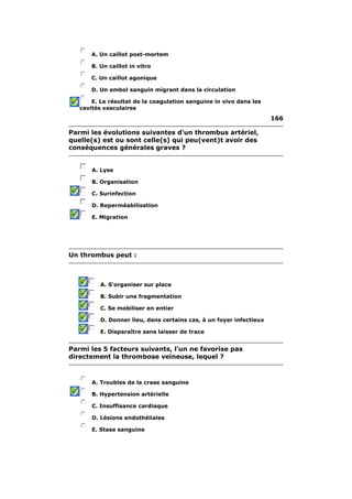 A. Un caillot post-mortem 
B. Un caillot in vitro 
C. Un caillot agonique 
D. Un embol sanguin migrant dans la circulation 
E. Le résultat de la coagulation sanguine in vivo dans les 
cavités vasculaires 
166 
Parmi les évolutions suivantes d'un thrombus artériel, 
quelle(s) est ou sont celle(s) qui peu(vent)t avoir des 
conséquences générales graves ? 
A. Lyse 
B. Organisation 
C. Surinfection 
D. Reperméabilisation 
E. Migration 
Un thrombus peut : 
A. S'organiser sur place 
B. Subir une fragmentation 
C. Se mobiliser en entier 
D. Donner lieu, dans certains cas, à un foyer infectieux 
E. Disparaître sans laisser de trace 
Parmi les 5 facteurs suivants, l'un ne favorise pas 
directement la thrombose veineuse, lequel ? 
A. Troubles de la crase sanguine 
B. Hypertension artérielle 
C. Insuffisance cardiaque 
D. Lésions endothéliales 
E. Stase sanguine 
 