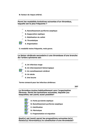 B: facteur de risque artériel. 
Parmi les modalités évolutives suivantes d'un thrombus, 
laquelle est la plus fréquente ? 
A. Ramollissement puriforme aseptique 
B. Suppuration septique 
C. Mobilisation du caillot 
D. Thrombolyse 
E. Organisation 
C: modalité moins fréquente, mais grave. 
La lésion cérébrale secondaire à une thrombose d'une branche 
de l'artère sylvienne est: 
A. Un infarctus rouge 
B. Un infarcissement hémorragique 
C. Un ramollissement cérébral 
D. Un abcès 
E. Une lacune 
Terme consacré pour les infarctus cérébraux 
207 
Le thrombus évolue habituellement vers l'organisation 
fibreuse. Parmi les évolutions suivantes, laquelle (ou 
lesquelles) est (sont) aussi possible? 
A. Fonte purulente septique 
B. Ramollissement puriforme aseptique 
C. Calcification 
D. Fibrinolyse 
E. Fragmentation et migration 
Quel(s) est (sont) parmi les propositions suivantes le(s) 
facteur(s) favorisant(s) la constitution d'une thrombose? 
 