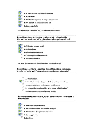 A. L'insuffisance ventriculaire droite 
B. L'athérome 
C. L'atteinte septique d'une paroi veineuse 
D. Un déficit en antithrombine III 
E. La polyglobulie 
B: thrombose artérielle. A,C,D,E: thrombose veineuse. 
Parmi les veines suivantes, quelles sont celles dont la 
thrombose peut être à l'origine d'embolies pulmonaires ? 
A. Veine du triceps sural 
B. Veine rénale 
C. Veine cave inférieure 
D. Tronc splénomésentérique 
E. Veine pulmonaire 
Ce sont des veines qui aboutissent au ventricule droit 
Parmi les évolutions possibles d'une thrombose veineuse, 
quelle est celle qui n'est pratiquement jamais observée? 
A. Mobilisation 
B. Restitution 'ad integrum' de la structure vasculaire 
C. Suppuration par surinfection bactérienne 
D. Réorganisation du caillot avec 'reperméabilisation' 
E. Liquéfaction enzymatique du caillot 
Parmi les facteurs suivants, quels sont ceux qui favorisent la 
thrombose? 
A. Les contraceptifs oraux 
B. Le ralentissement du courant sanguin 
C. L'altération des parois vasculaires 
D. La polyglobulie 
E. Le stress 
 