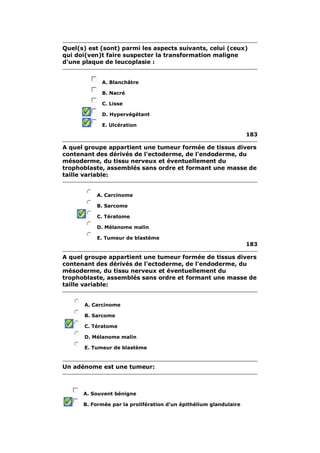 Quel(s) est (sont) parmi les aspects suivants, celui (ceux) 
qui doi(ven)t faire suspecter la transformation maligne 
d'une plaque de leucoplasie : 
A. Blanchâtre 
B. Nacré 
C. Lisse 
D. Hypervégétant 
E. Ulcération 
183 
A quel groupe appartient une tumeur formée de tissus divers 
contenant des dérivés de l'ectoderme, de l'endoderme, du 
mésoderme, du tissu nerveux et éventuellement du 
trophoblaste, assemblés sans ordre et formant une masse de 
taille variable: 
A. Carcinome 
B. Sarcome 
C. Tératome 
D. Mélanome malin 
E. Tumeur de blastème 
183 
A quel groupe appartient une tumeur formée de tissus divers 
contenant des dérivés de l'ectoderme, de l'endoderme, du 
mésoderme, du tissu nerveux et éventuellement du 
trophoblaste, assemblés sans ordre et formant une masse de 
taille variable: 
A. Carcinome 
B. Sarcome 
C. Tératome 
D. Mélanome malin 
E. Tumeur de blastème 
Un adénome est une tumeur: 
A. Souvent bénigne 
B. Formée par la prolifération d'un épithélium glandulaire 
 