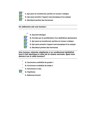 C. Qui peut se transformer parfois en tumeur maligne 
D. Qui peut prendre l'aspect macroscopique d'un polype 
E. Sécrétant parfois des hormones 
Un adénome est une tumeur: 
A. Souvent bénigne 
B. Formée par la prolifération d'un épithélium glandulaire 
C. Qui peut se transformer parfois en tumeur maligne 
D. Qui peut prendre l'aspect macroscopique d'un polype 
E. Sécrétant parfois des hormones 
Une tumeur vésicale végétante a un revêtement épithélial 
tout à fait identique à celui de la vessie normale. Quel nom 
donne-t-on à cette tumeur? 
A. Carcinome urothélial de grade 1 
B. Carcinome urothélial de stade 1 
C. Carcinome in situ 
D. Papillome 
E. Adénocarcinome 
 