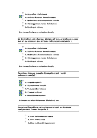 A. Anomalies cytologiques 
B. Aptitude à donner des métastases 
C. Modification fonctionnelle des cellules 
D. Développement rapide de la tumeur 
E. Nombre de mitoses 
Une tumeur bénigne ne métastase jamais. 
La distinction entre tumeur bénigne et tumeur maligne repose 
sur un ou plusieurs des critères indiscutables suivants : 
A. Anomalies cytologiques 
B. Aptitude à donner des métastases 
C. Modification fonctionnelle des cellules 
D. Développement rapide de la tumeur 
E. Nombre de mitoses 
Une tumeur bénigne ne métastase jamais. 
Parmi ces lésions, laquelle (lesquelles) est (sont) 
précancéreuse(s) ? 
A. Polypes digestifs 
B. Papillomatose vésicale 
C. Verrues séborrhéiques 
D. Polypes vésicaux 
E. Leucoplasies buccales 
C: les verrues séborrhéiques ne dégénèrent pas. 
Une des affirmations suivantes concernant les tumeurs 
malignes est fausse. Laquelle ? 
A. Elles envahissent les tissus 
B. Elles métastasent 
C. Elles récidivent fréquemment 
 