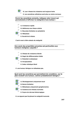 D. Leur vitesse de croissance est toujours lente 
E. Les caractères cellulaires sont plus ou moins normaux 
Parmi les caractères suivants, indiquez celui (ceux) qui 
permet(tent) d'affirmer la malignité d'une tumeur : 
A. Croissance rapide 
B. Adhérence aux tissus voisins 
C. Mauvaise limitation en périphérie 
D. Métastase 
E. Dureté de la lésion 
C'est le seul critère absolu de malignité 
Une seule des propriétés suivantes est particulière aux 
tumeurs malignes. Laquelle ? 
A. Vitesse de croissance élevée 
B. Degré de différenciation faible 
C. Potentiel à métastaser 
D. Encapsulation 
E. Index mitotique élevé 
C: une tumeur bénigne ne métastase pas. 
Quel sont les caractères qui permettent de considérer, sur le 
plan évolutif une tumeur, comme probablement bénigne ? 
A. Développement uniquement local 
B. Bonne limitation 
C. Métastases uniquement ganglionnaires 
D. Existence de mitoses normales 
E. Foyers de nécrose hémorragique 
E: ne signent pas forçément la malignité tumorale 
247 
 