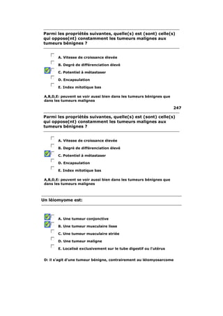 Parmi les propriétés suivantes, quelle(s) est (sont) celle(s) 
qui oppose(nt) constamment les tumeurs malignes aux 
tumeurs bénignes ? 
A. Vitesse de croissance élevée 
B. Degré de différenciation élevé 
C. Potentiel à métastaser 
D. Encapsulation 
E. Index mitotique bas 
A,B,D,E: peuvent se voir aussi bien dans les tumeurs bénignes que 
dans les tumeurs malignes 
247 
Parmi les propriétés suivantes, quelle(s) est (sont) celle(s) 
qui oppose(nt) constamment les tumeurs malignes aux 
tumeurs bénignes ? 
A. Vitesse de croissance élevée 
B. Degré de différenciation élevé 
C. Potentiel à métastaser 
D. Encapsulation 
E. Index mitotique bas 
A,B,D,E: peuvent se voir aussi bien dans les tumeurs bénignes que 
dans les tumeurs malignes 
Un léiomyome est: 
A. Une tumeur conjonctive 
B. Une tumeur musculaire lisse 
C. Une tumeur musculaire striée 
D. Une tumeur maligne 
E. Localisé exclusivement sur le tube digestif ou l'utérus 
D: il s'agit d'une tumeur bénigne, contrairement au léiomyosarcome 
 