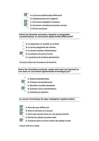 A. Carcinome épidermoïde différencié 
B. Cystadénocarcinome végétant 
C. Carcinome malpighien immature 
D. Carcinome transitionnel excréto-urinaire 
E. Chorio-carcinome 
Parmi les données suivantes, laquelle ou lesquelles 
caractérise(nt) un carcinome épidermoïde différencié? 
A. La disposition en massifs ou cordons 
B. La forme polygonale des cellules 
C. La stroma-réaction inflammatoire 
D. La présence de ponts d'union 
E. La présence de lumières glandulaires 
Un autre critère est la présence de kératine. 
Parmi les caractères suivants, quels sont ceux qui peuvent se 
voir dans un carcinome épidermoïde bronchique pur? 
A. Aspects polyadénoïdes 
B. Présence de tonofilaments 
C. Sécrétion mucoïde abondante 
D. Evolution vers la kératinisation 
E. Architecture tubulaire 
Le cancer bronchique de type malpighien (épidermoïde): 
A. Peut être peu différencié 
B. Peut se nécroser et s'excaver 
C. Est le plus souvent situé sur une grosse bronche 
D. Est fait de cellules de petite taille 
E. Comporte dans sa forme mature des globes cornés 
Cancer très lié au tabac 
 