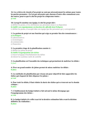 16. Les critères de réussite d'un projet ne sont pas nécessairement les mêmes pour toutes
les parties prenantes : il n'est pas nécessaire que chacune d'entre elles connaissent ceux
des autres, pourvu que le chef de projet les comprenne toutes :
a) vrai
18. Lorsqu'il constitue son équipe, le chef de projet doit :
a) définir les postes, et les attributions aux personnes mises à sa disposition
b) établir son organigramme en fonction des effectifs dont il dispose
c) définir les postes, et accepté dans son équipe que des personnes qui y correspondent
1. La gestion de projet est une fonction qui exige en premier lieu des connaissances :
a) techniques
b) administratives
c) économiques
d) commerciales
e) financières
2. La première étape de la planification consiste à :
a) définir les jalons du projet
b) établir l'organigramme des tâches
c) tracer la logique d'enchaînement des tâches
d) choisir les systèmes outils de contrôle
3. La planification est l'ensemble des techniques qui permettent de maîtriser les délais :
b) faux
4. Fixer un grand nombre de jalons permet de mieux maîtriser les délais :
b) faux
5. Les méthodes de planification par réseau ont pour objectif de faire apparaître les
tâches qui risquent de faire dépasser les jalons :
a) vrai
6. Pour tenir les délais, il faut réduire la durée des tâches qui se trouvent sur le chemin
critique :
b) faux
7. L'établissement du budget initial se fait suivant le même découpage que
l'organigramme des tâches :
a) vrai
8. Le budget initial et le reflet exact de la dernière estimation faite avant la décision
définitive de réalisation :
b) faux
 