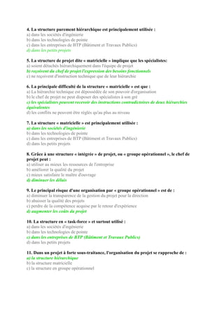 4. La structure purement hiérarchique est principalement utilisée :
a) dans les sociétés d'ingénierie
b) dans les technologies de pointe
c) dans les entreprises de BTP (Bâtiment et Travaux Publics)
d) dans les petits projets
5. La structure de projet dite « matricielle » implique que les spécialistes:
a) soient détachés hiérarchiquement dans l'équipe de projet
b) reçoivent du chef de projet l'expression des besoins fonctionnels
c) ne reçoivent d'instruction technique que de leur hiérarchie
6. La principale difficulté de la structure « matricielle » est que :
a) La hiérarchie technique est dépossédée de son pouvoir d'organisation
b) le chef de projet ne peut disposer des spécialistes à son gré
c) les spécialistes peuvent recevoir des instructions contradictoires de deux hiérarchies
équivalentes
d) les conflits ne peuvent être réglés qu'au plus au niveau
7. La structure « matricielle » est principalement utilisée :
a) dans les sociétés d'ingénierie
b) dans les technologies de pointe
c) dans les entreprises de BTP (Bâtiment et Travaux Publics)
d) dans les petits projets
8. Grâce à une structure « intégrée » de projet, ou « groupe opérationnel », le chef de
projet peut :
a) utiliser au mieux les ressources de l'entreprise
b) améliorer la qualité du projet
c) mieux satisfaire le maître d'ouvrage
d) diminuer les délais
9. Le principal risque d'une organisation par « groupe opérationnel » est de :
a) diminuer la transparence de la gestion du projet pour la direction
b) abaisser la qualité des projets
c) perdre de la compétence acquise par le retour d'expérience
d) augmenter les coûts du projet
10. La structure en « task-force » et surtout utilisé :
a) dans les sociétés d'ingénierie
b) dans les technologies de pointe
c) dans les entreprises de BTP (Bâtiment et Travaux Publics)
d) dans les petits projets
11. Dans un projet à forte sous-traitance, l'organisation du projet se rapproche de :
a) la structure hiérarchique
b) la structure matricielle
c) la structure en groupe opérationnel
 