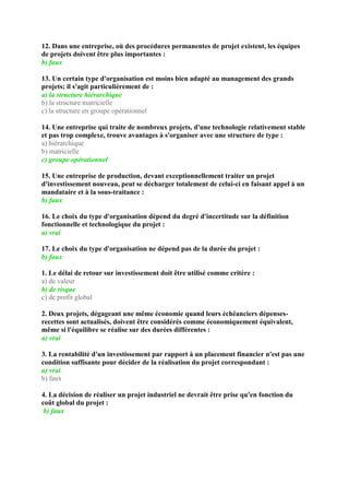 12. Dans une entreprise, où des procédures permanentes de projet existent, les équipes
de projets doivent être plus importantes :
b) faux
13. Un certain type d'organisation est moins bien adapté au management des grands
projets; il s'agit particulièrement de :
a) la structure hiérarchique
b) la structure matricielle
c) la structure en groupe opérationnel
14. Une entreprise qui traite de nombreux projets, d'une technologie relativement stable
et pas trop complexe, trouve avantages à s'organiser avec une structure de type :
a) hiérarchique
b) matricielle
c) groupe opérationnel
15. Une entreprise de production, devant exceptionnellement traiter un projet
d'investissement nouveau, peut se décharger totalement de celui-ci en faisant appel à un
mandataire et à la sous-traitance :
b) faux
16. Le choix du type d'organisation dépend du degré d'incertitude sur la définition
fonctionnelle et technologique du projet :
a) vrai
17. Le choix du type d'organisation ne dépend pas de la durée du projet :
b) faux
1. Le délai de retour sur investissement doit être utilisé comme critère :
a) de valeur
b) de risque
c) de profit global
2. Deux projets, dégageant une même économie quand leurs échéanciers dépenses-
recettes sont actualisés, doivent être considérés comme économiquement équivalent,
même si l'équilibre se réalise sur des durées différentes :
a) vrai
3. La rentabilité d'un investissement par rapport à un placement financier n'est pas une
condition suffisante pour décider de la réalisation du projet correspondant :
a) vrai
b) faux
4. La décision de réaliser un projet industriel ne devrait être prise qu'en fonction du
coût global du projet :
b) faux
 