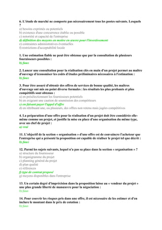 6. L'étude de marché ne comporte pas nécessairement tous les postes suivants. Lesquels
?
a) besoins exprimés ou potentiels
b) existence d'une concurrence établie ou possible
c) notoriété et capacité de l'entreprise
d) définition des moyens en mettre en œuvre pour l'investissement
e) contraintes administratives éventuelles
f) restrictions d'acceptabilité locale
1. Une estimation fiable ne peut être obtenue que par la consultation de plusieurs
fournisseurs possibles :
b) faux
2. Lancer une consultation pour la réalisation clés en main d'un projet permet au maître
d'ouvrage d'économiser les coûts d'études préliminaires nécessaires à l'estimation :
b) faux
3. Pour être assuré d'obtenir des offres de services de bonne qualité, les maîtres
d'ouvrage ont mis au point diverse formules : les résultats les plus probants et plus
compétitifs sont obtenus :
a) en présélectionnant les fournisseurs potentiels
b) en exigeant une caution de soumission des compétiteurs
c) en faisant payer l'appel d'offre
d) en rétribuant une, ou plusieurs, des offres non retenu mais jugées compétitives
4. La préparation d'une offre pour la réalisation d'un projet doit être considérée elle-
même comme un projet, et justifie la mise en place d'une organisation du même type,
avec un chef de projet :
a) vrai
11. L'objectif de la section « organisation » d'une offre est de convaincre l'acheteur que
l'entreprise qui a présenté la proposition est capable de réaliser le projet tel que décrit :
b) faux
12. Parmi les sujets suivants, lequel n'a pas sa place dans la section « organisation » ?
a) structure du fournisseur
b) organigramme du projet
c) planning général du projet
d) plan qualité
e) références
f) type de contrat proposé
g) moyens disponibles dans l'entreprise
13. Un certain degré d'imprécision dans la proposition laisse au « vendeur du projet »
une plus grande liberté de manœuvre pour la négociation :
b) faux
14. Pour couvrir les risques pris dans une offre, il est nécessaire de les estimer et d'en
inclure le montant dans le prix de cotation :
b) faux
 