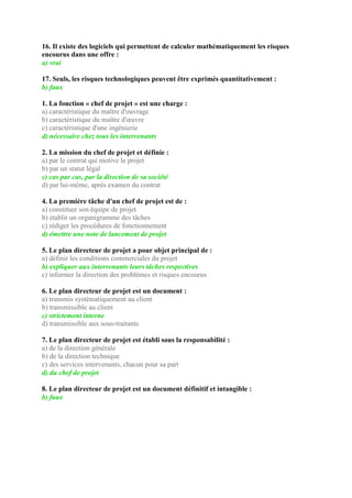 16. Il existe des logiciels qui permettent de calculer mathématiquement les risques
encourus dans une offre :
a) vrai
17. Seuls, les risques technologiques peuvent être exprimés quantitativement :
b) faux
1. La fonction « chef de projet » est une charge :
a) caractéristique du maître d'ouvrage
b) caractéristique du maître d'œuvre
c) caractéristique d'une ingénierie
d) nécessaire chez tous les intervenants
2. La mission du chef de projet et définie :
a) par le contrat qui motive le projet
b) par un statut légal
c) cas par cas, par la direction de sa société
d) par lui-même, après examen du contrat
4. La première tâche d'un chef de projet est de :
a) constituer son équipe de projet
b) établir un organigramme des tâches
c) rédiger les procédures de fonctionnement
d) émettre une note de lancement de projet
5. Le plan directeur de projet a pour objet principal de :
a) définir les conditions commerciales du projet
b) expliquer aux intervenants leurs tâches respectives
c) informer la direction des problèmes et risques encourus
6. Le plan directeur de projet est un document :
a) transmis systématiquement au client
b) transmissible au client
c) strictement interne
d) transmissible aux sous-traitants
7. Le plan directeur de projet est établi sous la responsabilité :
a) de la direction générale
b) de la direction technique
c) des services intervenants, chacun pour sa part
d) du chef de projet
8. Le plan directeur de projet est un document définitif et intangible :
b) faux
 