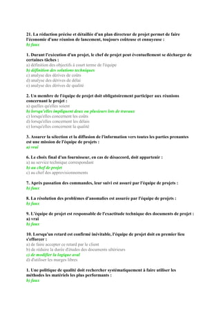 21. La rédaction précise et détaillée d'un plan directeur de projet permet de faire
l'économie d'une réunion de lancement, toujours coûteuse et ennuyeuse :
b) faux
1. Durant l'exécution d'un projet, le chef de projet peut éventuellement se décharger de
certaines tâches :
a) définition des objectifs à court terme de l'équipe
b) définition des solutions techniques
c) analyse des dérives de coûts
d) analyse des dérives de délai
e) analyse des dérives de qualité
2. Un membre de l'équipe de projet doit obligatoirement participer aux réunions
concernant le projet :
a) quelles qu'elles soient
b) lorsqu'elles impliquent deux ou plusieurs lots de travaux
c) lorsqu'elles concernent les coûts
d) lorsqu'elles concernent les délais
e) lorsqu'elles concernent la qualité
3. Assurer la sélection et la diffusion de l'information vers toutes les parties prenantes
est une mission de l'équipe de projets :
a) vrai
6. Le choix final d'un fournisseur, en cas de désaccord, doit appartenir :
a) au service technique correspondant
b) au chef de projet
c) au chef des approvisionnements
7. Après passation des commandes, leur suivi est assuré par l'équipe de projets :
b) faux
8. La résolution des problèmes d'anomalies est assurée par l'équipe de projets :
b) faux
9. L'équipe de projet est responsable de l'exactitude technique des documents de projet :
a) vrai
b) faux
10. Lorsqu'un retard est confirmé inévitable, l'équipe de projet doit en premier lieu
s'efforcer :
a) de faire accepter ce retard par le client
b) de réduire la durée d'études des documents ultérieurs
c) de modifier la logique aval
d) d'utiliser les marges libres
1. Une politique de qualité doit rechercher systématiquement à faire utiliser les
méthodes les matériels les plus performants :
b) faux
 
