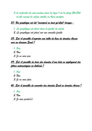 3.la recherche du mot martine dans la ligne 1 de la plage B4:E14
et elle renvoie la valeur stockée en 4ème position
37. Un graphique est dit "incorporé en tant qu'objet" lorsque :
1. Le graphique est placé dans la feuille de calcul
2.Le graphique est placé sur une nouvelle feuille
38. Est-il possible d'exporter une table de base de données Access
vers un classeur Excel ?
1. Oui
2.Non
3.Je ne sais pas
39. Est-il possible de trier des données d'une liste en appliquant des
filtres automatiques ou élaborés ?
1. Oui
2.Non
3.Je ne sais plus
40. Est-il possible de convertir des données Excel en données Access ?
1. Oui
2.Non
3.Je suis perdu(e).
 