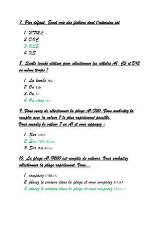 7. Par défaut, Excel crée des fichiers dont l'extension est
1. HTML
2.DOC
3.XLS
4.XS
8. Quelle touche utiliser pour sélectionner les cellules A1, C5 et D12
en même temps ?
1. La touche Maj
2.Ou Tab
3.Ou Alt
4.Ou alors Ctrl
9. Vous venez de sélectionner la plage A1:F20. Vous souhaitez la
remplir avec la valeur 7 le plus rapidement possible.
Vous encodez la valeur 7 en A1 et vous appuyez :
1. Sur Enter
2.Sur CTRL+Enter
3.Sur MAJ+Enter
10. La plage A1:F200 est remplie de valeurs. Vous souhaitez
sélectionner la plage rapidement. Vous...
1. composez CTRL+A
2.placez le curseur dans la plage et vous composez MAJ+A
3.placez le curseur dans la plage et vous composez CTRL + *
 