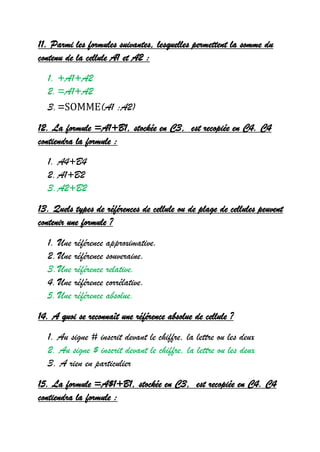11. Parmi les formules suivantes, lesquelles permettent la somme du
contenu de la cellule A1 et A2 :
1. +A1+A2
2.=A1+A2
3.=SOMME(A1 :A2)
12. La formule =A1+B1, stockée en C3, est recopiée en C4. C4
contiendra la formule :
1. A4+B4
2.A1+B2
3.A2+B2
13. Quels types de références de cellule ou de plage de cellules peuvent
contenir une formule ?
1. Une référence approximative.
2.Une référence souveraine.
3.Une référence relative.
4.Une référence corrélative.
5.Une référence absolue.
14. A quoi se reconnaît une référence absolue de cellule ?
1. Au signe # inscrit devant le chiffre, la lettre ou les deux
2. Au signe $ inscrit devant le chiffre, la lettre ou les deux
3. A rien en particulier
15. La formule =A$1+B1, stockée en C3, est recopiée en C4. C4
contiendra la formule :
 