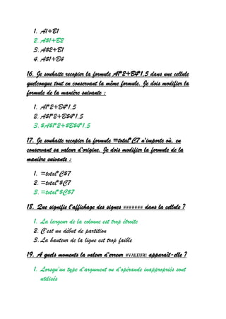 1. A1+B1
2.A$1+B2
3.A$2+B1
4.A$1+B4
16. Je souhaite recopier la formule A1*2+B4*1,5 dans une cellule
quelconque tout en conservant la même formule. Je dois modifier la
formule de la manière suivante :
1. A1*2+B4*1,5
2.A$1*2+B$4*1,5
3.$A$1*2+$B$4*1,5
17. Je souhaite recopier la formule =total*C7 n'importe où, en
conservant sa valeur d'origine. Je dois modifier la formule de la
manière suivante :
1. =total*C$7
2.=total*$C7
3.=total*$C$7
18. Que signifie l'affichage des signes ####### dans la cellule ?
1. La largeur de la colonne est trop étroite
2.C'est un début de partition
3.La hauteur de la ligne est trop faible
19. A quels moments la valeur d'erreur #VALEUR! apparaît-elle ?
1. Lorsqu'un type d'argument ou d'opérande inappropriés sont
utilisés
 