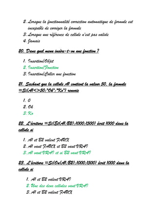 2.Lorsque la fonctionnalité correction automatique de formule est
incapable de corriger la formule
3.Lorsque une référence de cellule n'est pas valide
4.Jamais
20. Dans quel menu insère-t-on une fonction ?
1. Insertion/Objet
2.Insertion/Fonction
3.Insertion/Coller une fonction
21. Sachant que la cellule A1 contient la valeur 50, la formule
=Si(A1<>50;"Ok";"Ko") renvoie
1. 0
2.Ok
3.Ko
22. L'écriture =Si(Et(A1;B2);1000;1500) écrit 1000 dans la
cellule si
1. A1 et B2 valent FAUX
2.A1 vaut FAUX et B2 vaut VRAI
3.A1 vaut VRAI et si B2 vaut VRAI
23. L'écriture =Si(Ou(A1;B2);1000;1500) écrit 1000 dans la
cellule si
1. A1 et B2 valent VRAI
2.Une des deux cellules vaut VRAI
3.A1 et B2 valent FAUX
 