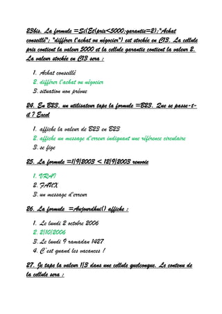 23bis. La formule =Si(Et(prix<5000;garantie=2);"Achat
conseillé"; "différer l'achat ou négocier") est stockée en C13. La cellule
prix contient la valeur 5000 et la cellule garantie contient la valeur 2.
La valeur stockée en C13 sera :
1. Achat conseillé
2.différer l'achat ou négocier
3.situation non prévue
24. En B23, un utilisateur tape la formule =B23. Que se passe-t-
il ? Excel
1. affiche la valeur de B23 en B23
2.affiche un message d'erreur indiquant une référence circulaire
3.se fige
25. La formule =1/9/2003 < 12/9/2003 renvoie
1. VRAI
2.FAUX
3.un message d'erreur
26. La formule =Aujourdhui() affiche :
1. Le lundi 2 octobre 2006
2.2/10/2006
3.Le lundi 9 ramadan 1427
4.C ’est quand les vacances !
27. Je tape la valeur 1/3 dans une cellule quelconque. Le contenu de
la cellule sera :
 