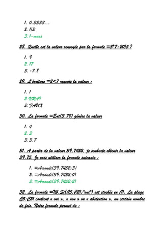 1. 0.3333...
2.1/3
3.1-mars
28. Quelle est la valeur renvoyée par la formule =3*7-20/5 ?
1. 9
2.17
3.-7.8
29. L'écriture =2<7 renvoie la valeur :
1. 1
2.VRAI
3.FAUX
30. La formule =Ent(3,78) génère la valeur
1. 4
2.3
3.3,7
31. A partir de la valeur 39,7452, je souhaite obtenir la valeur
39.75. Je vais utiliser la formule suivante :
1. =Arrondi(39.7452;3)
2.=Arrondi(39.7452;0)
3.=Arrondi(39.7452;2)
32. La formule =Nb.Si(C5:C21;"oui") est stockée en C1. La plage
C5:C21 contient « oui », « non » ou « abstention », un certain nombre
de fois. Notre formule permet de :
 