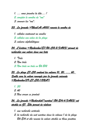 1. … nous prendre la tête… !
2.compter le nombre de "oui"
3.sommer les "oui".
33. La formule =Nbval(A1:A100) renvoie le nombre de
1. cellules contenant un nombre
2.cellules non vides de la plage
3.valeurs alphabétiques
34. L'écriture =Recherchev(E7;B6:C12;2;FAUX) permet de
rechercher une valeur dans une liste
1. Triée
2.Non triée
3.Non triée ou triée en B6:B12
35. La plage C7:C12 contient les valeurs 10, 20, ..., 60.
Quelle sera la valeur renvoyée par la formule suivante
=Recherchev(39;C7:C12;1;VRAI)
1. 30
2.40
3.Une erreur se produit
36. La formule =Rechercheh("martine";B4:E14;4;FAUX) est
stockée en G7. Elle permet de réaliser
1. une recherche verticale
2.la recherche du mot martine dans la colonne 1 de la plage
B4:E14 et elle renvoie la valeur stockée en 4ème position
 