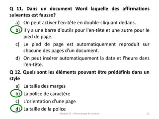 Q 11. Dans un document Word laquelle des affirmations
suivantes est fausse?
a) On peut activer l'en-tête en double-cliquant dedans.
b) Il y a une barre d'outils pour l'en-tête et une autre pour le
pied de page.
c) Le pied de page est automatiquement reproduit sur
chacune des pages d'un document.
d) On peut insérer automatiquement la date et l'heure dans
l'en-tête.
Q 12. Quels sont les éléments pouvant être prédéfinis dans un
style
a) La taille des marges
b) La police de caractère
c) L'orientation d'une page
d) La taille de la police
Module 25 : Informatique de Gestion 12
 