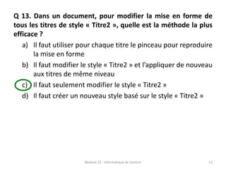 Q 13. Dans un document, pour modifier la mise en forme de
tous les titres de style « Titre2 », quelle est la méthode la plus
efficace ?
a) Il faut utiliser pour chaque titre le pinceau pour reproduire
la mise en forme
b) Il faut modifier le style « Titre2 » et l’appliquer de nouveau
aux titres de même niveau
c) Il faut seulement modifier le style « Titre2 »
d) Il faut créer un nouveau style basé sur le style « Titre2 »
Module 25 : Informatique de Gestion 13
 