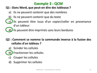 Exemple 3 : QCM
Q1 : Dans Word, que peut-on dire des tableaux ?
a) Ils ne peuvent contenir que des nombres
b) Ils ne peuvent contenir que du texte
c) Ils peuvent être issus d'un copier/coller en provenance
d'un tableur
d) Ils peuvent être imprimés sans leurs bordures
Q2 : Comment se nomme la commande inverse à la fusion des
cellules d'un tableau ?
a) Scinder les cellules
b) Fractionner les cellules
c) Couper les cellules
d) Supprimer les cellules
Module 25 : Informatique de Gestion 14
 