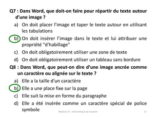 Q7 : Dans Word, que doit-on faire pour répartir du texte autour
d’une image ?
a) On doit placer l’image et taper le texte autour en utilisant
les tabulations
b) On doit insérer l’image dans le texte et lui attribuer une
propriété "d'habillage"
c) On doit obligatoirement utiliser une zone de texte
d) On doit obligatoirement utiliser un tableau sans bordure
Q8 : Dans Word, que peut-on dire d’une image ancrée comme
un caractère ou alignée sur le texte ?
a) Elle a la taille d’un caractère
b) Elle a une place fixe sur la page
c) Elle suit la mise en forme du paragraphe
d) Elle a été insérée comme un caractère spécial de police
symbole Module 25 : Informatique de Gestion 17
 