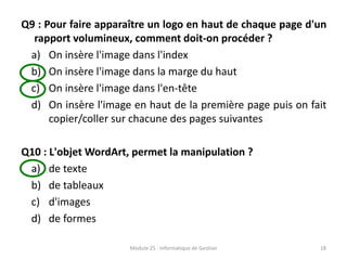Q9 : Pour faire apparaître un logo en haut de chaque page d'un
rapport volumineux, comment doit-on procéder ?
a) On insère l'image dans l'index
b) On insère l'image dans la marge du haut
c) On insère l'image dans l'en-tête
d) On insère l'image en haut de la première page puis on fait
copier/coller sur chacune des pages suivantes
Q10 : L'objet WordArt, permet la manipulation ?
a) de texte
b) de tableaux
c) d'images
d) de formes
Module 25 : Informatique de Gestion 18
 