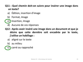 Q11 : Quel chemin doit-on suivre pour insérer une image dans
un texte?
a) Édition, insertion d'image
b) Format, Image
c) Insertion, Image
d) Aucune de ces réponses
Q12 : Après avoir inséré une image dans un document et que je
désire que cette dernière soit encadrée par le texte,
j’utilise un habillage :
a) aligné sur le texte
b) au milieu
c) carré ou rapproché
Module 25 : Informatique de Gestion 19
 