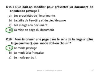 Q15 : Que doit-on modifier pour présenter un document en
orientation paysage ?
a) Les propriétés de l’imprimante
b) La taille de l’en-tête et du pied de page
c) Les marges du document
d) La mise en page du document
Q16 : Pour imprimer une page dans le sens de la largeur (plus
large que haut), quel mode doit-on choisir ?
a) Le mode paysage
b) Le mode à la française
c) Le mode portrait
Module 25 : Informatique de Gestion 21
 