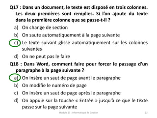 Q17 : Dans un document, le texte est disposé en trois colonnes.
Les deux premières sont remplies. Si l’on ajoute du texte
dans la première colonne que se passe-t-il ?
a) On change de section
b) On saute automatiquement à la page suivante
c) Le texte suivant glisse automatiquement sur les colonnes
suivantes
d) On ne peut pas le faire
Q18 : Dans Word, comment faire pour forcer le passage d’un
paragraphe à la page suivante ?
a) On insère un saut de page avant le paragraphe
b) On modifie le numéro de page
c) On insère un saut de page après le paragraphe
d) On appuie sur la touche « Entrée » jusqu'à ce que le texte
passe sur la page suivante
Module 25 : Informatique de Gestion 22
 