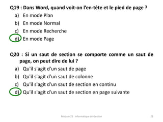 Q19 : Dans Word, quand voit-on l’en-tête et le pied de page ?
a) En mode Plan
b) En mode Normal
c) En mode Recherche
d) En mode Page
Q20 : Si un saut de section se comporte comme un saut de
page, on peut dire de lui ?
a) Qu'il s'agit d'un saut de page
b) Qu'il s'agit d'un saut de colonne
c) Qu'il s'agit d'un saut de section en continu
d) Qu'il s'agit d'un saut de section en page suivante
Module 25 : Informatique de Gestion 23
 