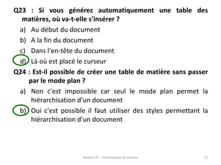 Q23 : Si vous générez automatiquement une table des
matières, où va-t-elle s'insérer ?
a) Au début du document
b) A la fin du document
c) Dans l'en-tête du document
d) Là où est placé le curseur
Q24 : Est-il possible de créer une table de matière sans passer
par le mode plan ?
a) Non c'est impossible car seul le mode plan permet la
hiérarchisation d'un document
b) Oui c'est possible il faut utiliser des styles permettant la
hiérarchisation d'un document
Module 25 : Informatique de Gestion 25
 
