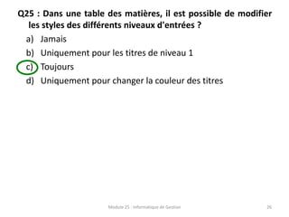 Q25 : Dans une table des matières, il est possible de modifier
les styles des différents niveaux d'entrées ?
a) Jamais
b) Uniquement pour les titres de niveau 1
c) Toujours
d) Uniquement pour changer la couleur des titres
Module 25 : Informatique de Gestion 26
 