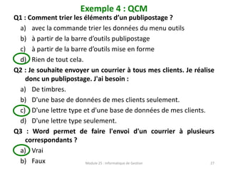 Exemple 4 : QCM
Q1 : Comment trier les éléments d’un publipostage ?
a) avec la commande trier les données du menu outils
b) à partir de la barre d’outils publipostage
c) à partir de la barre d’outils mise en forme
d) Rien de tout cela.
Q2 : Je souhaite envoyer un courrier à tous mes clients. Je réalise
donc un publipostage. J'ai besoin :
a) De timbres.
b) D'une base de données de mes clients seulement.
c) D'une lettre type et d'une base de données de mes clients.
d) D'une lettre type seulement.
Q3 : Word permet de faire l'envoi d'un courrier à plusieurs
correspondants ?
a) Vrai
b) Faux Module 25 : Informatique de Gestion 27
 