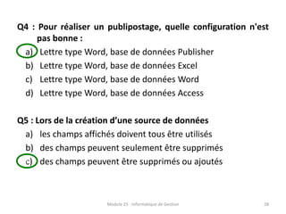 Q4 : Pour réaliser un publipostage, quelle configuration n'est
pas bonne :
a) Lettre type Word, base de données Publisher
b) Lettre type Word, base de données Excel
c) Lettre type Word, base de données Word
d) Lettre type Word, base de données Access
Q5 : Lors de la création d’une source de données
a) les champs affichés doivent tous être utilisés
b) des champs peuvent seulement être supprimés
c) des champs peuvent être supprimés ou ajoutés
Module 25 : Informatique de Gestion 28
s
 