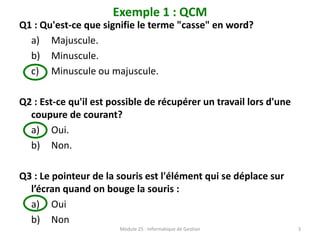 Exemple 1 : QCM
Q1 : Qu'est-ce que signifie le terme "casse" en word?
a) Majuscule.
b) Minuscule.
c) Minuscule ou majuscule.
Q2 : Est-ce qu'il est possible de récupérer un travail lors d'une
coupure de courant?
a) Oui.
b) Non.
Q3 : Le pointeur de la souris est l'élément qui se déplace sur
l’écran quand on bouge la souris :
a) Oui
b) Non
Module 25 : Informatique de Gestion 3
 