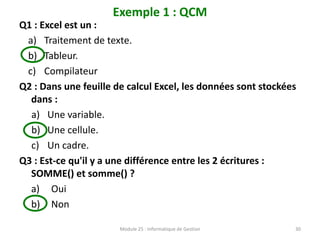 Exemple 1 : QCM
Q1 : Excel est un :
a) Traitement de texte.
b) Tableur.
c) Compilateur
Q2 : Dans une feuille de calcul Excel, les données sont stockées
dans :
a) Une variable.
b) Une cellule.
c) Un cadre.
Q3 : Est-ce qu'il y a une différence entre les 2 écritures :
SOMME() et somme() ?
a) Oui
b) Non
Module 25 : Informatique de Gestion 30
 