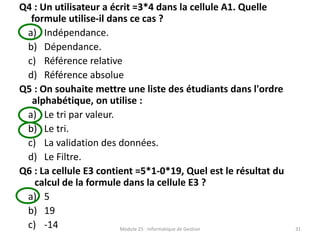 Q4 : Un utilisateur a écrit =3*4 dans la cellule A1. Quelle
formule utilise-il dans ce cas ?
a) Indépendance.
b) Dépendance.
c) Référence relative
d) Référence absolue
Q5 : On souhaite mettre une liste des étudiants dans l'ordre
alphabétique, on utilise :
a) Le tri par valeur.
b) Le tri.
c) La validation des données.
d) Le Filtre.
Q6 : La cellule E3 contient =5*1-0*19, Quel est le résultat du
calcul de la formule dans la cellule E3 ?
a) 5
b) 19
c) -14 Module 25 : Informatique de Gestion 31
 