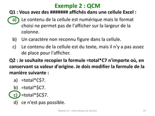 Exemple 2 : QCM
Q1 : Vous avez des ####### affichés dans une cellule Excel :
a) Le contenu de la cellule est numérique mais le format
choisi ne permet pas de l'afficher sur la largeur de la
colonne.
b) Un caractère non reconnu figure dans la cellule.
c) Le contenu de la cellule est du texte, mais il n'y a pas assez
de place pour l'afficher.
Q2 : Je souhaite recopier la formule =total*C7 n'importe où, en
conservant sa valeur d'origine. Je dois modifier la formule de la
manière suivante :
a) =total*C$7.
b) =total*$C7.
c) =total*$C$7.
d) ce n'est pas possible.
Module 25 : Informatique de Gestion 33
 