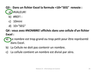Q3 : Dans un fichier Excel la formule =10+"SEG" renvoie :
a) #VALEUR!
b) #REF! :
c) 10mini
d) 10+"SEG"
Q4 : vous avez #NOMBRE! affichés dans une cellule d’un fichier
Excel :
a) Le nombre est trop grand ou trop petit pour être représenté
dans Excel.
b) La Cellule ne doit pas contenir un nombre.
c) La cellule contient un nombre est divisé par zéro.
Module 25 : Informatique de Gestion 34
 